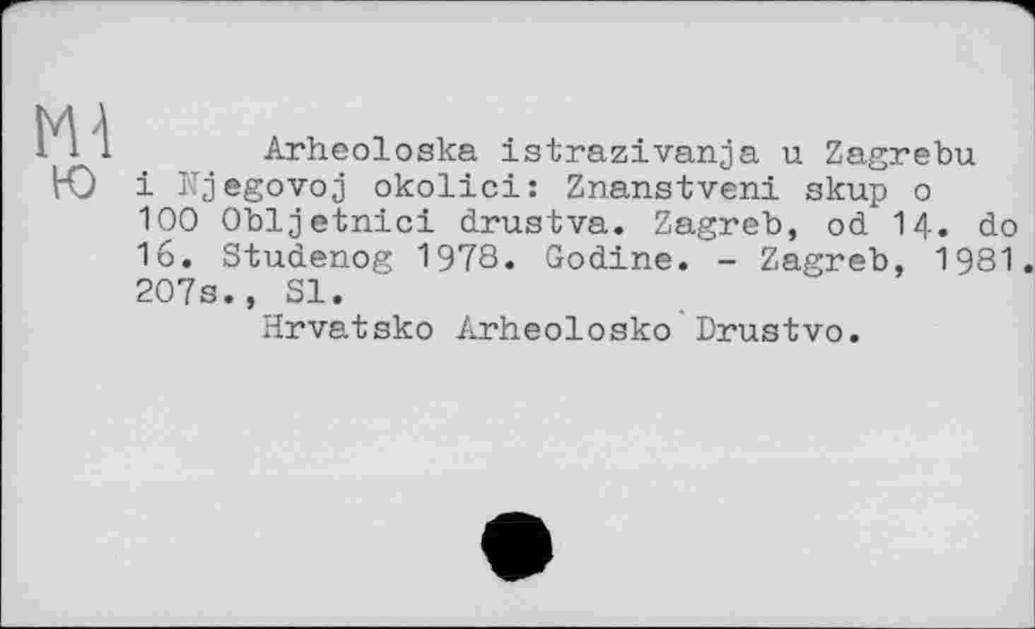 ﻿Arheoloska istrazivanja u Zagrebu і Njegovoj okolici: Znanstveni skup о 100 Obljetnici drustva. Zagreb, od I4. do 16. Studenog 1978. Godine. - Zagreb, 1981. 207s., SI.
Hrvatsko Arheolosko Drustvo.